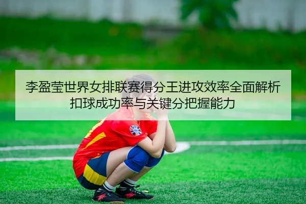 李盈莹世界女排联赛得分王进攻效率全面解析 扣球成功率与关键分把握能力