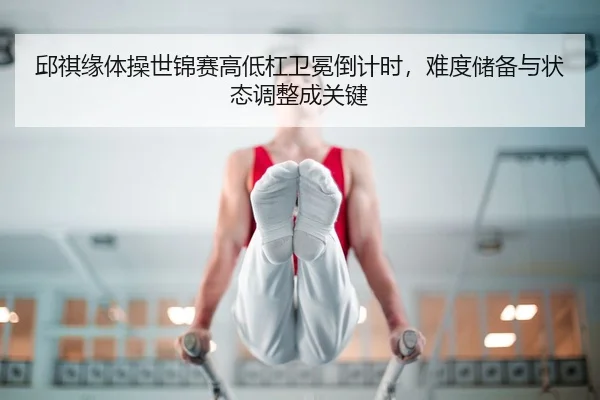 邱祺缘体操世锦赛高低杠卫冕倒计时，难度储备与状态调整成关键